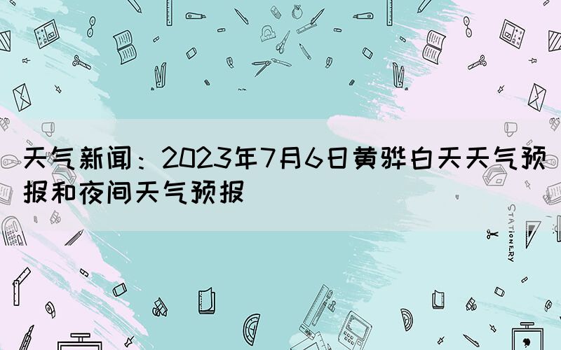 天氣新聞：2023年7月6日黃驊白天天氣預(yù)報(bào)和夜間天氣預(yù)報(bào)(圖1)