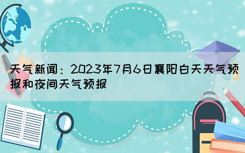 天氣新聞：2023年7月6日襄陽(yáng)白天天氣預(yù)報(bào)和夜間天氣預(yù)報(bào)(圖1)