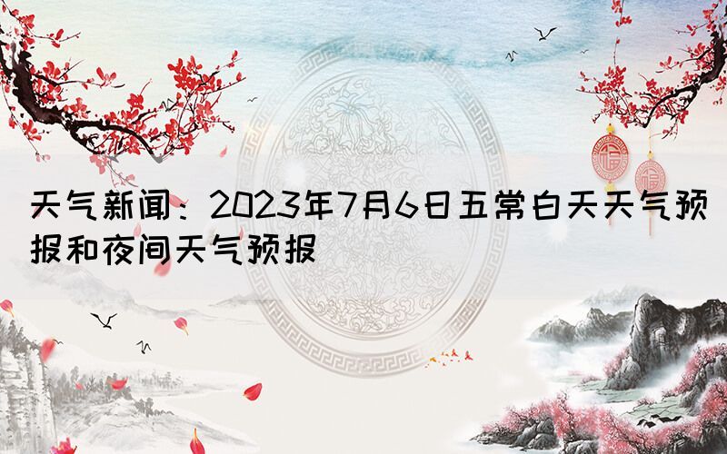 天氣新聞:2023年7月6日五常白天天氣預(yù)報和夜間天氣預(yù)報(圖1) 天氣新聞:2023年7月6日五常白天天氣預(yù)報和夜間天氣預(yù)報(圖1)