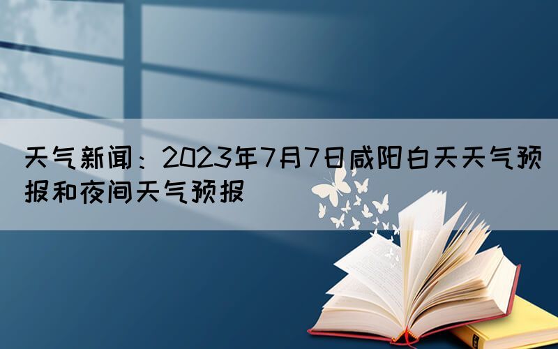天氣新聞：2023年7月7日咸陽白天天氣預(yù)報(bào)和夜間天氣預(yù)報(bào)(圖1)