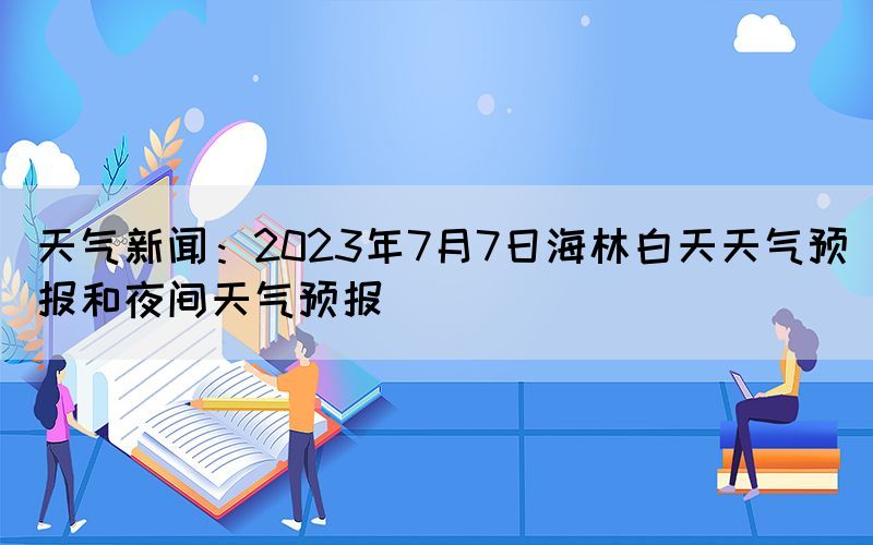 天氣新聞：2023年7月7日海林白天天氣預(yù)報(bào)和夜間天氣預(yù)報(bào)(圖1)