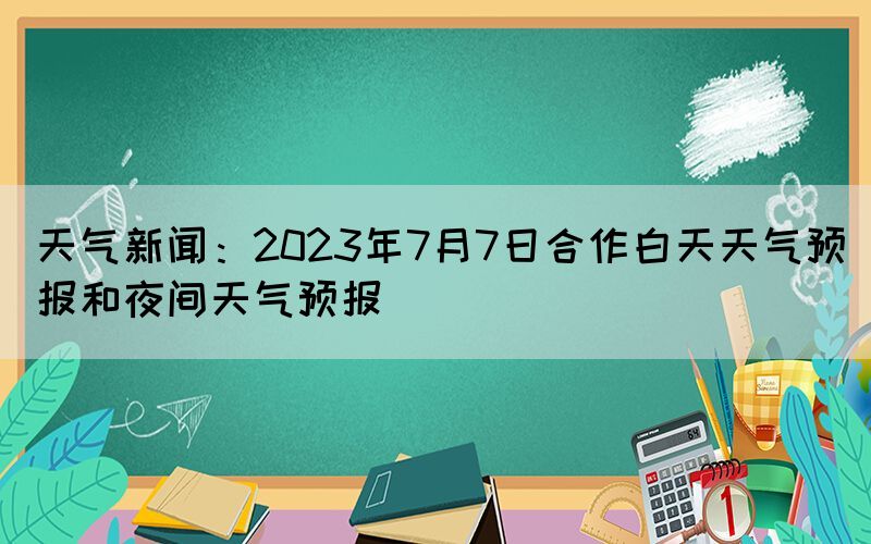 天氣新聞：2023年7月7日合作白天天氣預(yù)報和夜間天氣預(yù)報(圖1)