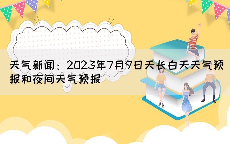 天氣新聞：2023年7月9日天長白天天氣預(yù)報和夜間天氣預(yù)報(圖1)