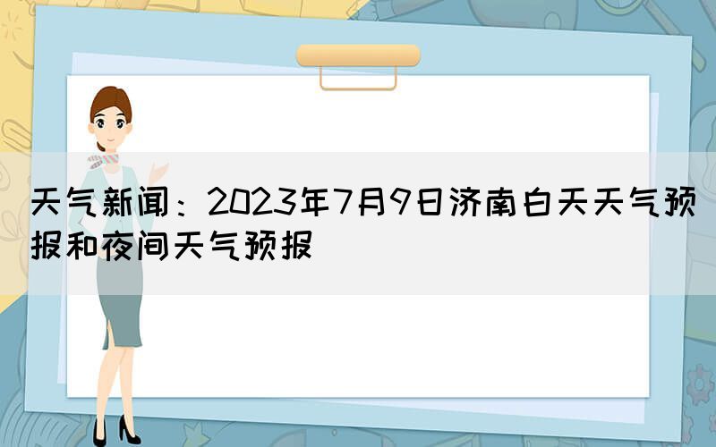 天氣新聞：2023年7月9日濟南白天天氣預(yù)報和夜間天氣預(yù)報(圖1)