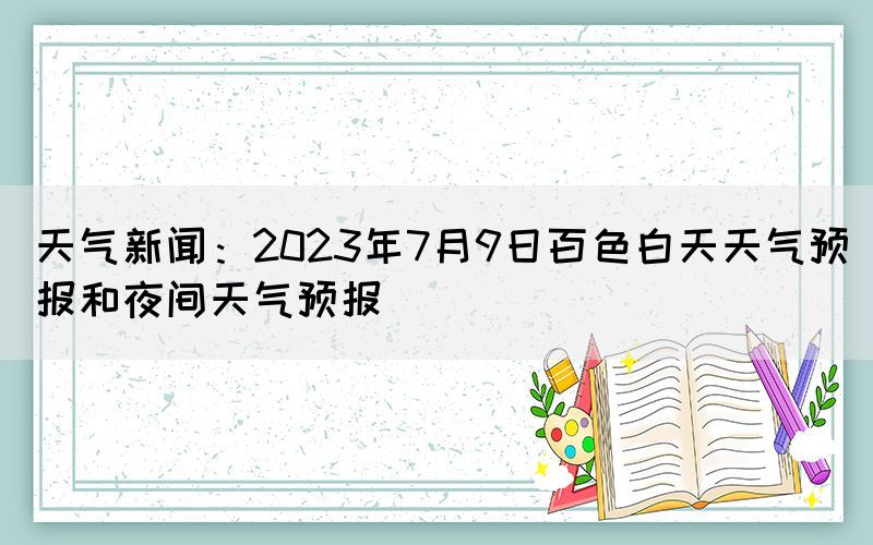 天氣新聞：2023年7月9日百色白天天氣預(yù)報(bào)和夜間天氣預(yù)報(bào)(圖1)