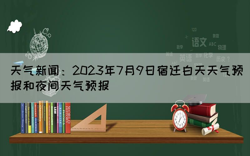 天氣新聞：2023年7月9日宿遷白天天氣預報和夜間天氣預報(圖1)