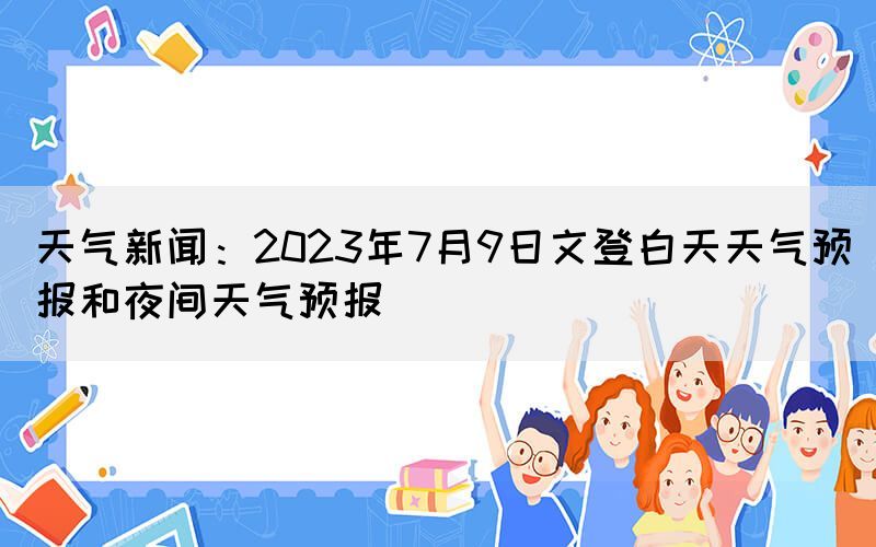 天氣新聞：2023年7月9日文登白天天氣預(yù)報和夜間天氣預(yù)報(圖1)