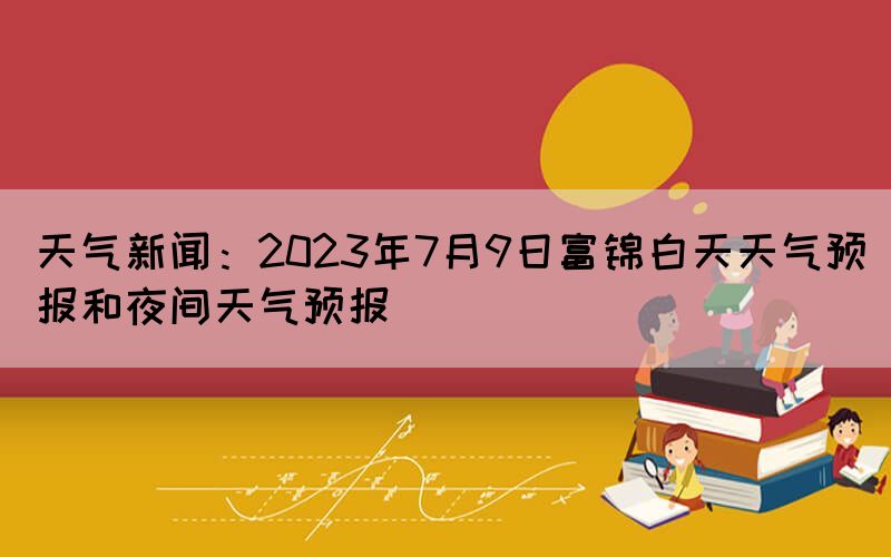天氣新聞：2023年7月9日富錦白天天氣預(yù)報(bào)和夜間天氣預(yù)報(bào)(圖1)