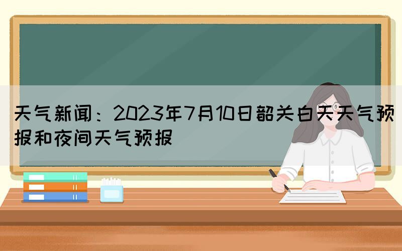天氣新聞：2023年7月10日韶關白天天氣預報和夜間天氣預報(圖1)