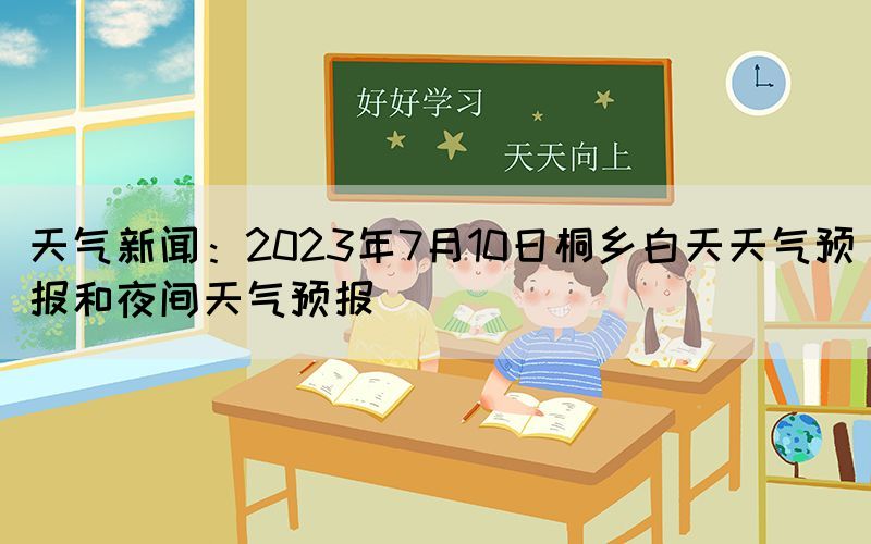 天氣新聞：2023年7月10日桐鄉(xiāng)白天天氣預(yù)報和夜間天氣預(yù)報(圖1)