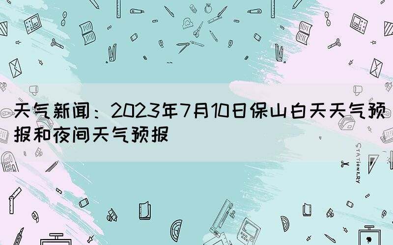 天氣新聞：2023年7月10日保山白天天氣預報和夜間天氣預報(圖1)