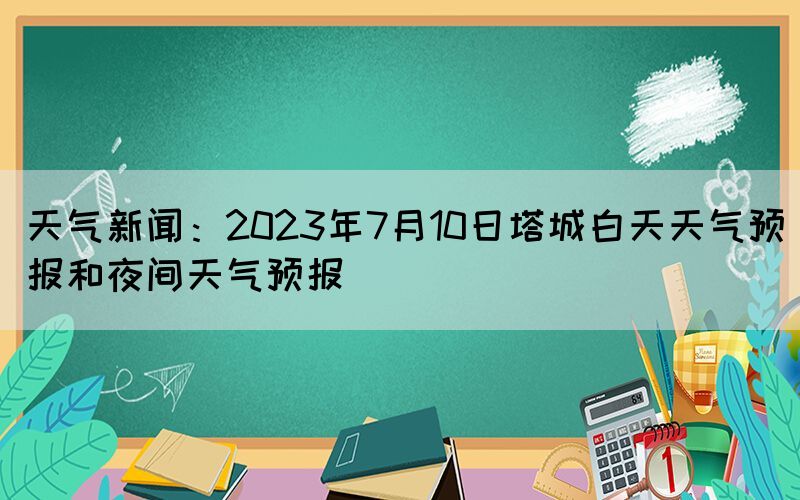 天氣新聞：2023年7月10日塔城白天天氣預(yù)報(bào)和夜間天氣預(yù)報(bào)(圖1)