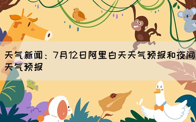 天氣新聞：7月12日阿里白天天氣預(yù)報和夜間天氣預(yù)報(圖1)