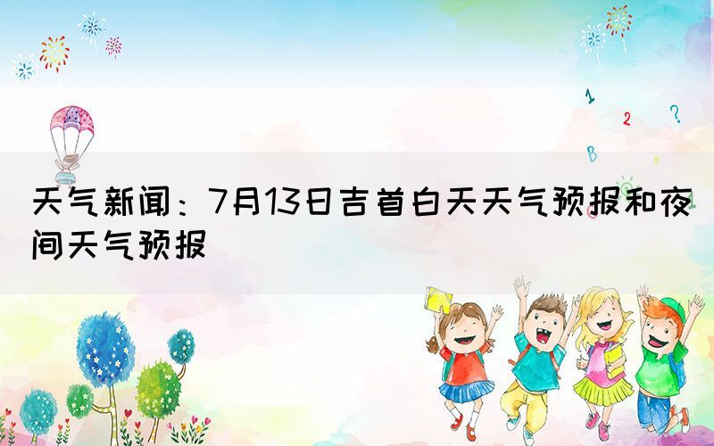 天氣新聞：7月13日吉首白天天氣預(yù)報(bào)和夜間天氣預(yù)報(bào)(圖1)