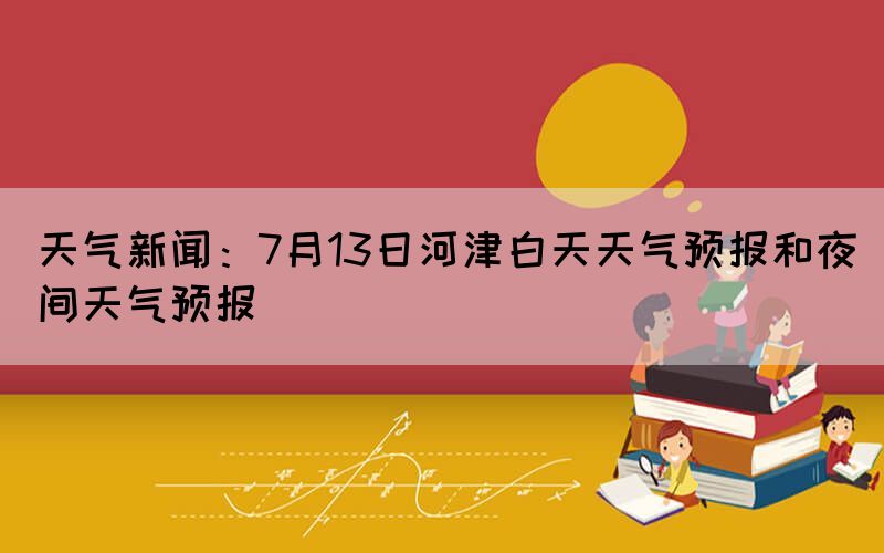 天氣新聞：7月13日河津白天天氣預(yù)報(bào)和夜間天氣預(yù)報(bào)(圖1)