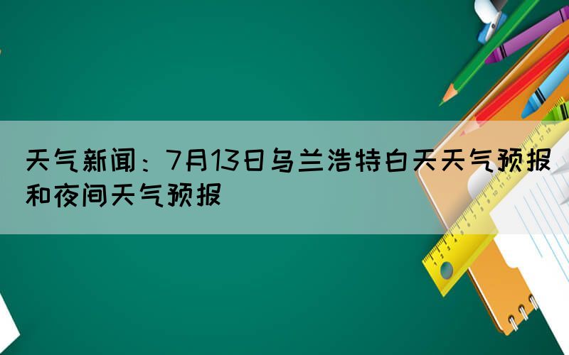 天氣新聞：7月13日烏蘭浩特白天天氣預報和夜間天氣預報(圖1)