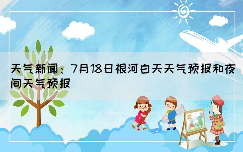 天氣新聞：7月18日根河白天天氣預(yù)報(bào)和夜間天氣預(yù)報(bào)(圖1)