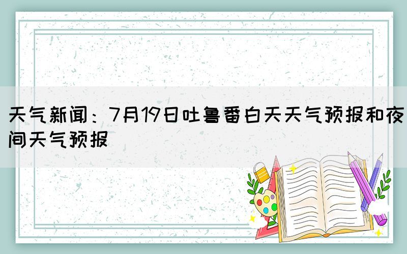 天氣新聞:7月19日吐魯番白天天氣預(yù)報(bào)和夜間天氣預(yù)報(bào)(圖1) 天氣新聞:7月19日吐魯番白天天氣預(yù)報(bào)和夜間天氣預(yù)報(bào)(圖1)