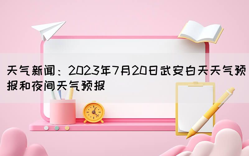 天氣新聞:2023年7月20日武安白天天氣預(yù)報和夜間天氣預(yù)報(圖1) 天氣新聞:2023年7月20日武安白天天氣預(yù)報和夜間天氣預(yù)報(圖1)