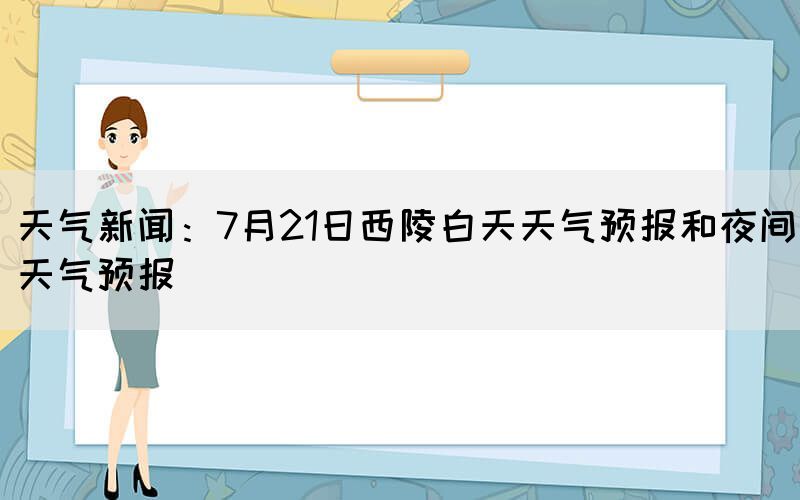天氣新聞：7月21日西陵白天天氣預(yù)報(bào)和夜間天氣預(yù)報(bào)(圖1)