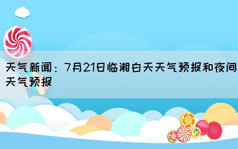 天氣新聞：7月21日臨湘白天天氣預(yù)報和夜間天氣預(yù)報(圖1)