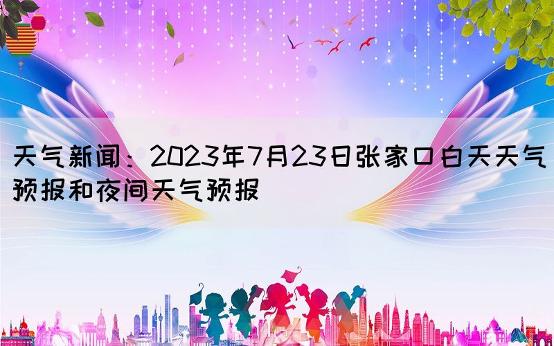天氣新聞：2023年7月23日張家口白天天氣預(yù)報(bào)和夜間天氣預(yù)報(bào)(圖1)