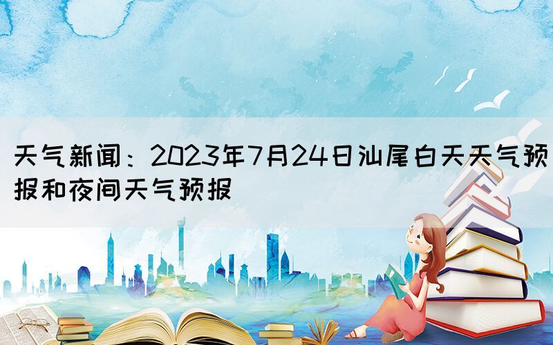 天氣新聞：2023年7月24日汕尾白天天氣預(yù)報和夜間天氣預(yù)報(圖1)