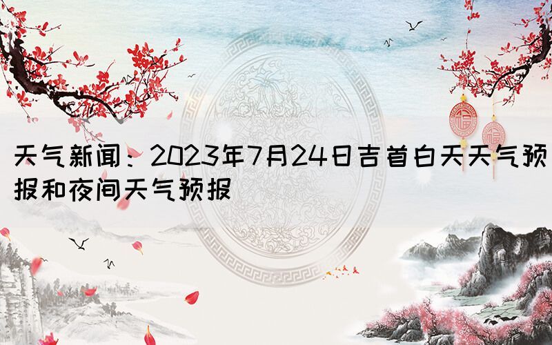 天氣新聞：2023年7月24日吉首白天天氣預(yù)報(bào)和夜間天氣預(yù)報(bào)(圖1)