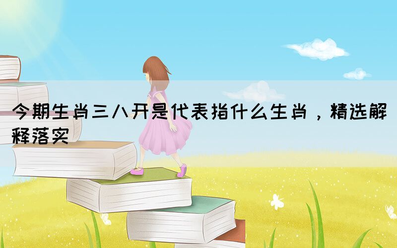 今期生肖三八開是代表指什么生肖，精選解釋