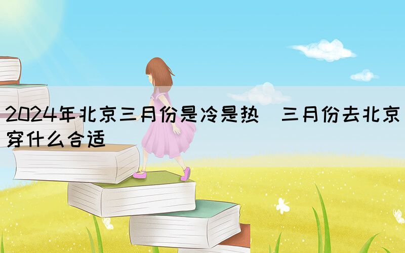 2024年北京三月份是冷是熱（三月份去北京穿什么合適）