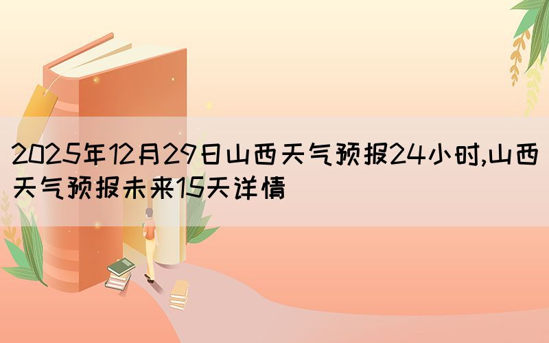2025年12月29日山西天氣預報24小時,山西天氣預報未來15天詳情(圖1)